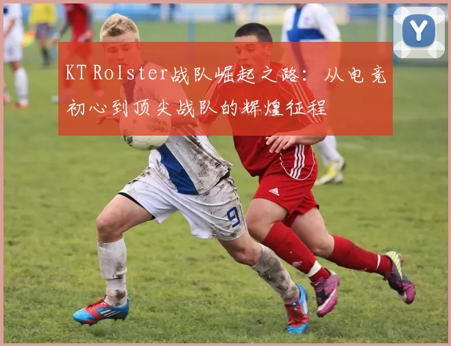 KT Rolster战队崛起之路：从电竞初心到顶尖战队的辉煌征程