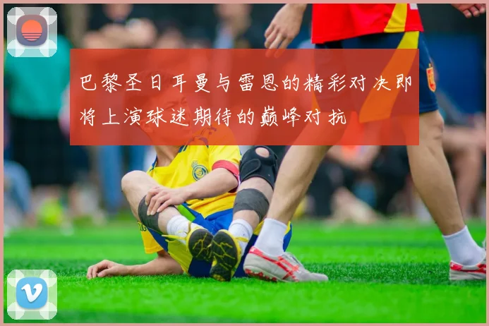 巴黎圣日耳曼与雷恩的精彩对决即将上演球迷期待的巅峰对抗