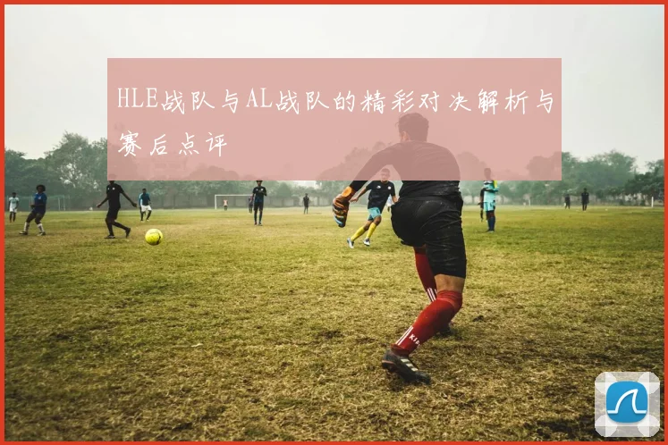 HLE战队与AL战队的精彩对决解析与赛后点评