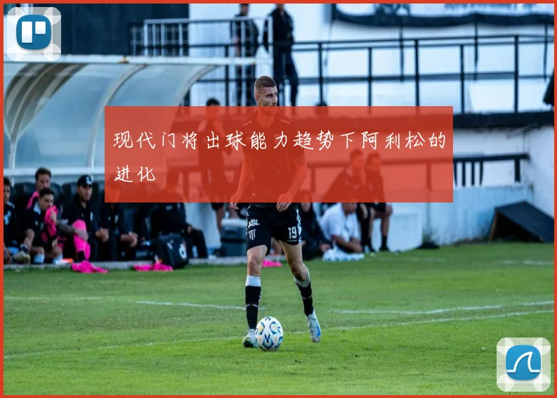 现代门将出球能力趋势下阿利松的进化