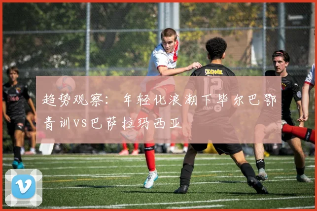 趋势观察：年轻化浪潮下毕尔巴鄂青训vs巴萨拉玛西亚