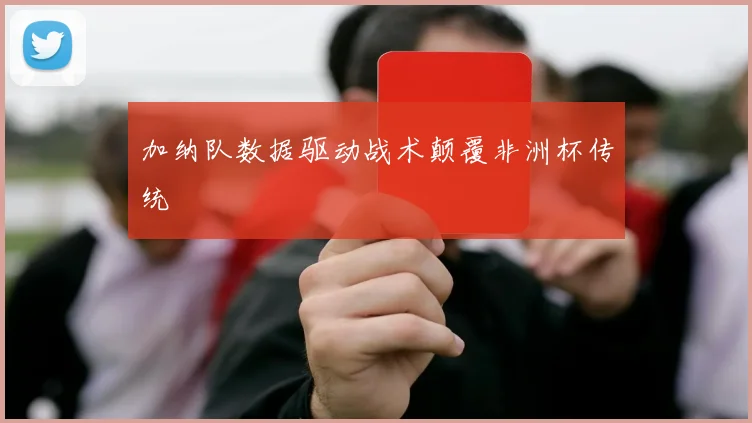 加纳队数据驱动战术颠覆非洲杯传统