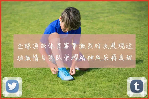 全球顶级体育赛事激烈对决展现运动激情与团队荣耀精神风采再度绽放