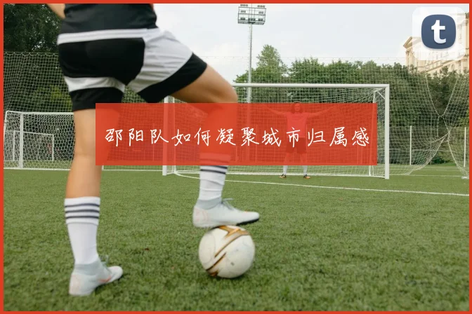 邵阳队如何凝聚城市归属感