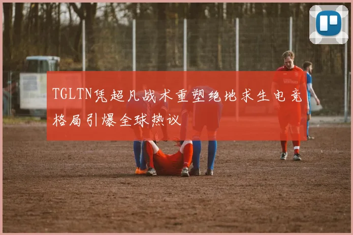 TGLTN凭超凡战术重塑绝地求生电竞格局引爆全球热议