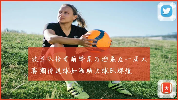 波兰队传奇前锋莱万迎最后一届大赛期待进球如潮助力球队辉煌