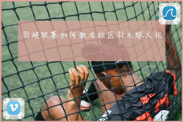 羽超联赛如何激活社区羽毛球文化