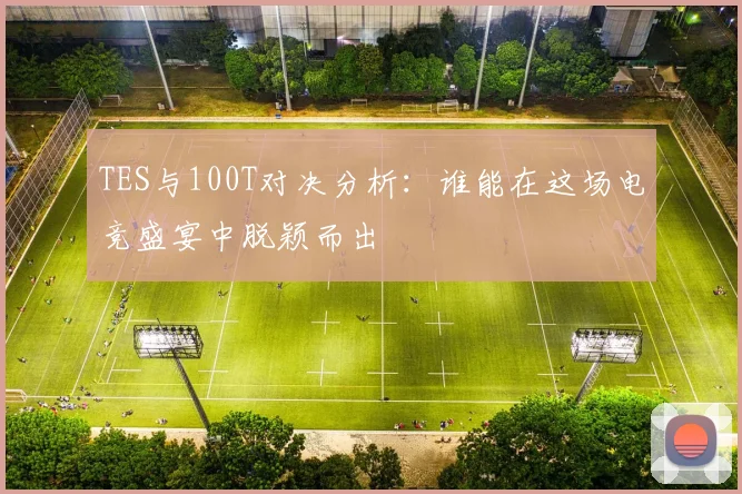 TES与100T对决分析：谁能在这场电竞盛宴中脱颖而出