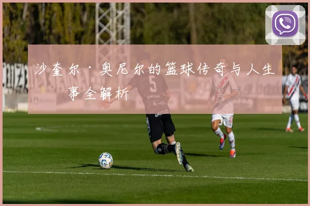 沙奎尔·奥尼尔的篮球传奇与人生故事全解析