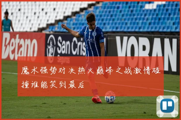 魔术强势对决热火巅峰之战激情碰撞谁能笑到最后